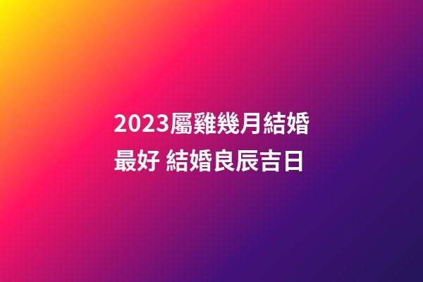 2023屬雞幾月結婚最好 結婚良辰吉日
